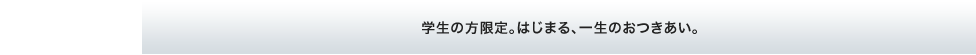 学生の方限定。はじまる、一生のおつきあい。