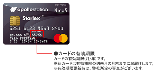 apollostation スターレックス カード 券面 カードの有効期限 カードの有効期限（月/年）です。更新カードは有効期限の到来月の月末までにお届けします。 ※有効期限更新時は、弊社所定の審査がございます。