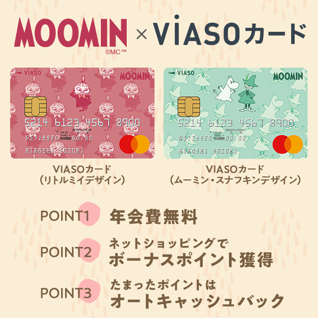 MOOMIN©MC ™ × VIASOカード VIASOカード（リトルミイデザイン）券面 VIASOカード（ムーミン・スナフキンデザイン）券面 POINT1 年会費無料 POINT2 ネットショッピングでボーナスポイント獲得 POINT3 たまったポイントはオートキャッシュバック