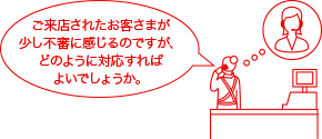ご来店されたお客さまが少し不審に感じるのですが、どのように対応すればよいでしょうか。