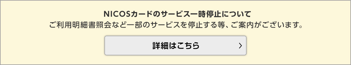 NICOSカードのサービス一時停止についてご利用明細書照会など一部のサービスを停止する等、ご案内がございます。 詳細はこちら