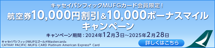 キャセイパシフィックMUFGカード会員限定！ 航空券10,000円割引&10,000ボーナスマイルキャンペーン キャンペーン期間：2024年12月3日～2025年2月28日 詳しくはこちら キャセイパシフィックMUFGゴールドMastercard® CATHAY PACIFIC MUFG CARD Platinum American Express® Card