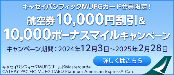 キャセイパシフィックMUFGカード会員限定！ 航空券10,000円割引&10,000ボーナスマイルキャンペーン キャンペーン期間：2024年12月3日～2025年2月28日 詳しくはこちら キャセイパシフィックMUFGゴールドMastercard® CATHAY PACIFIC MUFG CARD Platinum American Express® Card