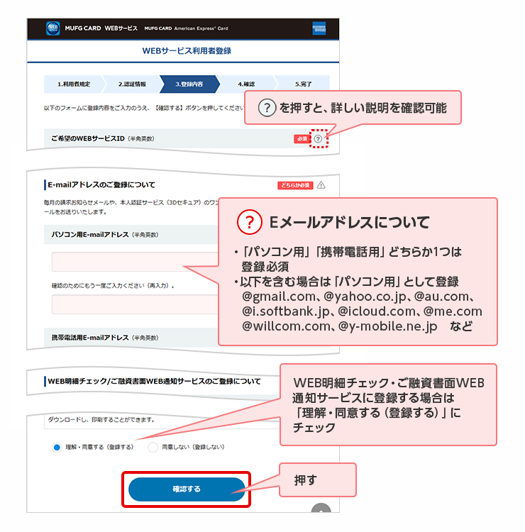 ？を押すと、詳しい説明を確認可能 ？ Eメールアドレスについて ・「パソコン用」「携帯電話用」どちらか1つは登録必須 ・以下を含む場合は「パソコン用」として登録 @gmail.com、@yahoo.co.jp、@au.com、@i.softbank.jp、@icloud.com、@me.com @willcom.com、@y-mobile.ne.jp　など WEB明細チェック・ご融資書面WEB通知サービスに登録する場合は「理解・同意する（登録する）」にチェック 押す