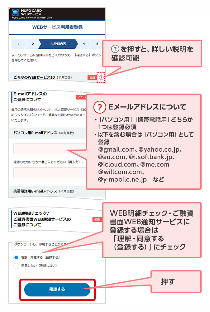 ？を押すと、詳しい説明を確認可能 ？ Eメールアドレスについて ・「パソコン用」「携帯電話用」どちらか1つは登録必須 ・以下を含む場合は「パソコン用」として登録 @gmail.com、@yahoo.co.jp、@au.com、@i.softbank.jp、@icloud.com、@me.com @willcom.com、@y-mobile.ne.jp　など WEB明細チェック・ご融資書面WEB通知サービスに登録する場合は「理解・同意する（登録する）」にチェック 押す