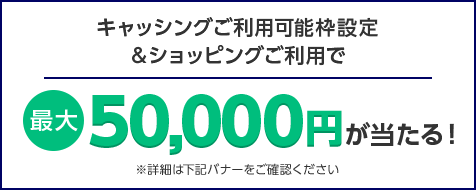 キャッシングご利用可能枠設定&ショッピングご利用で 最大50,000円が当たる！ ※詳細は下記バナーをご確認ください