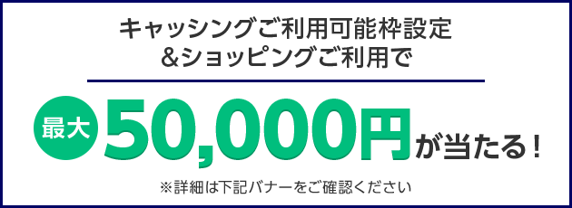 キャッシングご利用可能枠設定&ショッピングご利用で 最大50,000円が当たる！ ※詳細は下記バナーをご確認ください