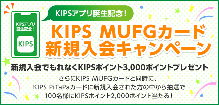 KIPSアプリ誕生記念！ KIPS MUFGカード 新規入会キャンペーン 新規入会でもれなくKIPSポイント3,000ポイントプレゼント さらにKIPS MUFGカードと同時に、KIPS PiTaPaカードに新規入会された方の中から抽選で100名様にKIPSポイント2,000ポイント当たる！