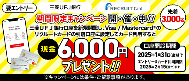 三菱UFJ銀行 RECRUIT Card 期間限定キャンペーン開催中！！ 三菱UFJ銀行口座を新規開設し、Visa / Mastercard® のリクルートカードの引落口座に設定してカード利用すると 現金6,000円プレゼント！！ 要エントリー 先着3,000名 口座開設期間 2025年1月31日（金）まで エントリー&カード利用期間 2025年2月15日（土）まで ※キャンペーンには条件・ご留意事項があります。