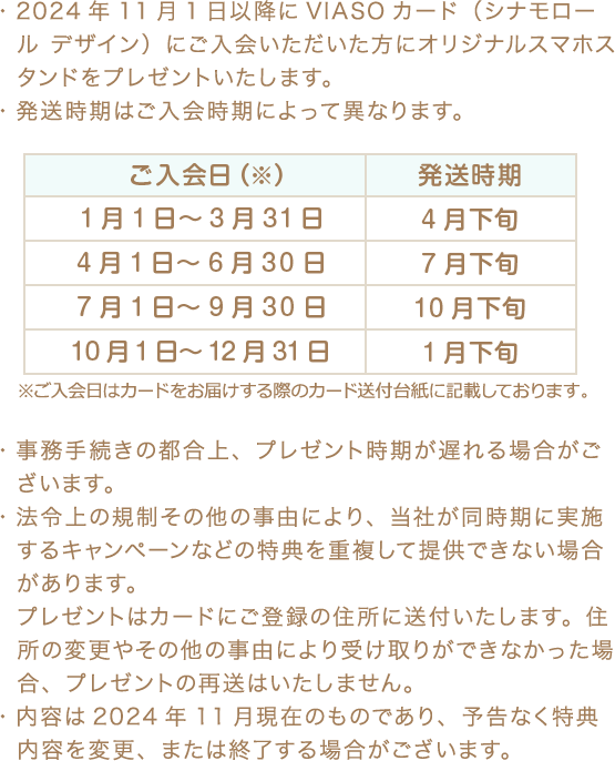 ・2024年11月1日以降にVIASOカード（シナモロール デザイン）にご入会いただいた方にオリジナルスマホスタンドをプレゼントいたします。 ・発送時期はご入会時期によって異なります。 ご入会日（※） 発送時期 1月1日～3月31日 4月下旬 4月1日～6月30日 7月下旬 7月1日～9月30日 10月下旬 10月1日～12月31日 1月下旬 ※ご入会日はカードをお届けする際のカード送付台紙に記載しております。 ・事務手続きの都合上、プレゼント時期が遅れる場合がございます。 ・法令上の規制その他の事由により、当社が同時期に実施するキャンペーンなどの特典を重複して提供できない場合があります。プレゼントはカードにご登録の住所に送付いたします。住所の変更やその他の事由により受け取りができなかった場合、プレゼントの再送はいたしません。 ・内容は2024年11月現在のものであり、予告なく特典内容を変更、または終了する場合がございます。