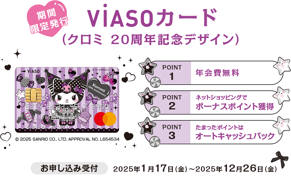 期間限定発行 VIASOカード（クロミ 20周年記念デザイン） 券面 © 2025 SANRIO CO., LTD. APPROVAL NO. L654534 お申し込み受付 2025年1月17日（金）～2025年12月26日（金） POINT1 年会費無料 POINT2 ネットショッピングでボーナスポイント獲得 POINT3 たまったポイントはオートキャッシュバック