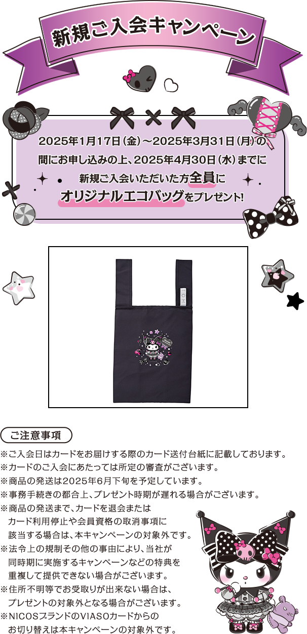 新規ご入会キャンペーン 2025年1月17日（金）～2025年3月31日（月）の間にお申し込みの上、2025年4月30日（水）までに新規ご入会いただいた方全員にオリジナルエコバッグをプレゼント！ ご注意事項 ※ご入会日はカードをお届けする際のカード送付台紙に記載しております。 ※カードのご入会にあたっては所定の審査がございます。 ※商品の発送は2025年6月下旬を予定しています。 ※事務手続きの都合上、プレゼント時期が遅れる場合がございます。※商品の発送まで、カードを退会またはカード利用停止や会員資格の取消事項に該当する場合は、本キャンペーンの対象外です。 ※法令上の規制その他の事由により、当社が同時期に実施するキャンペーンなどの特典を重複して提供できない場合がございます。 ※住所不明等でお受取りが出来ない場合は、プレゼントの対象外となる場合がございます。※NICOSブランドのVIASOカードからのお切り替えは本キャンペーンの対象外です。