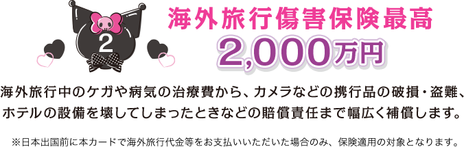 2 海外旅行傷害保険最高2,000万円 海外旅行中のケガや病気の治療費から、カメラなどの携行品の破損・盗難、ホテルの設備を壊してしまったときなどの賠償責任まで幅広く補償します。 ※日本出国前に本カードで海外旅行代金等をお支払いいただいた場合のみ、保険適用の対象となります。
