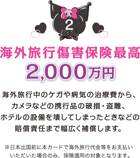 2 海外旅行傷害保険最高2,000万円 海外旅行中のケガや病気の治療費から、カメラなどの携行品の破損・盗難、ホテルの設備を壊してしまったときなどの賠償責任まで幅広く補償します。 ※日本出国前に本カードで海外旅行代金等をお支払いいただいた場合のみ、保険適用の対象となります。