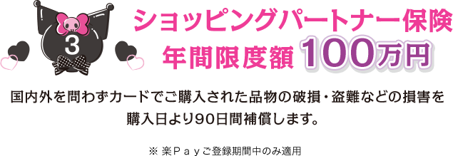 3 ショッピングパートナー保険 年間限度額100万円 国内外を問わずカードでご購入された品物の破損・盗難などの損害を購入日より90日間補償します。 ※楽Ｐａｙご登録期間中のみ適用