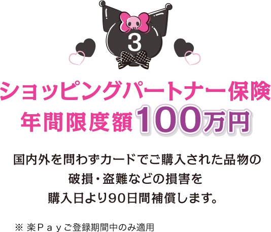 3 ショッピングパートナー保険 年間限度額100万円 国内外を問わずカードでご購入された品物の破損・盗難などの損害を購入日より90日間補償します。 ※楽Ｐａｙご登録期間中のみ適用