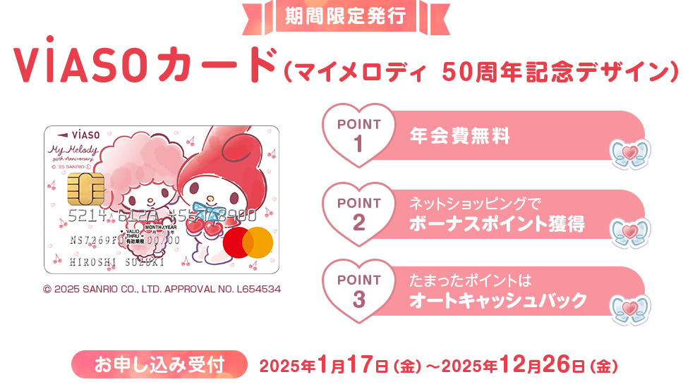 期間限定発行 VIASOカード（マイメロディ 50周年記念デザイン） 券面 © 2025 SANRIO CO., LTD. APPROVAL NO. L654534 お申し込み受付 2025年1月17日（金）～2025年12月26日（金） POINT1 年会費無料 POINT2 ネットショッピングでボーナスポイント獲得 POINT3 たまったポイントはオートキャッシュバック