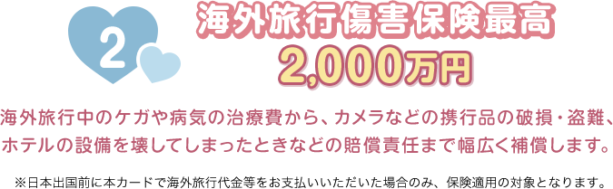 2 海外旅行傷害保険最高2,000万円 海外旅行中のケガや病気の治療費から、カメラなどの携行品の破損・盗難、ホテルの設備を壊してしまったときなどの賠償責任まで幅広く補償します。 ※日本出国前に本カードで海外旅行代金等をお支払いいただいた場合のみ、保険適用の対象となります。