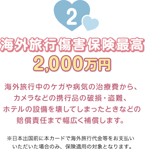 2 海外旅行傷害保険最高2,000万円 海外旅行中のケガや病気の治療費から、カメラなどの携行品の破損・盗難、ホテルの設備を壊してしまったときなどの賠償責任まで幅広く補償します。 ※日本出国前に本カードで海外旅行代金等をお支払いいただいた場合のみ、保険適用の対象となります。