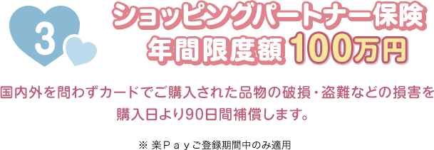 3 ショッピングパートナー保険 年間限度額100万円 国内外を問わずカードでご購入された品物の破損・盗難などの損害を購入日より90日間補償します。 ※楽Ｐａｙご登録期間中のみ適用