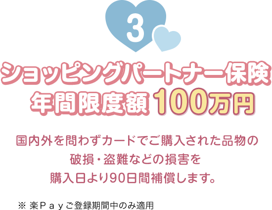 3 ショッピングパートナー保険 年間限度額100万円 国内外を問わずカードでご購入された品物の破損・盗難などの損害を購入日より90日間補償します。 ※楽Ｐａｙご登録期間中のみ適用