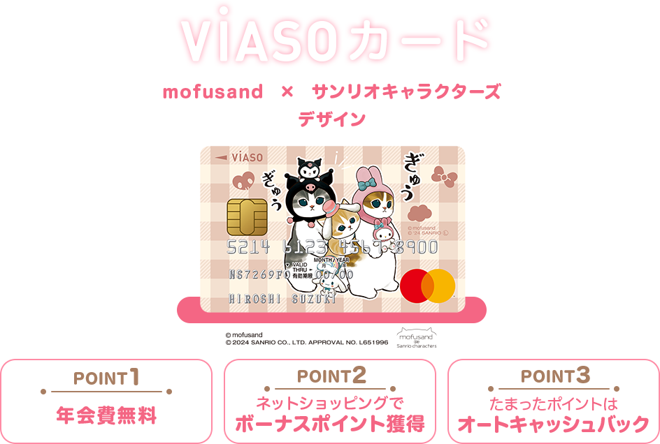 VIASOカード mofusand×サンリオキャラクターズ デザイン 券面 © mofusand © 2024 SANRIO CO., LTD. APPROVAL NO. L651996 mofusand Sanrio characters POINT1 年会費無料 POINT2 ネットショッピングでボーナスポイント獲得 POINT3 たまったポイントはオートキャッシュバック