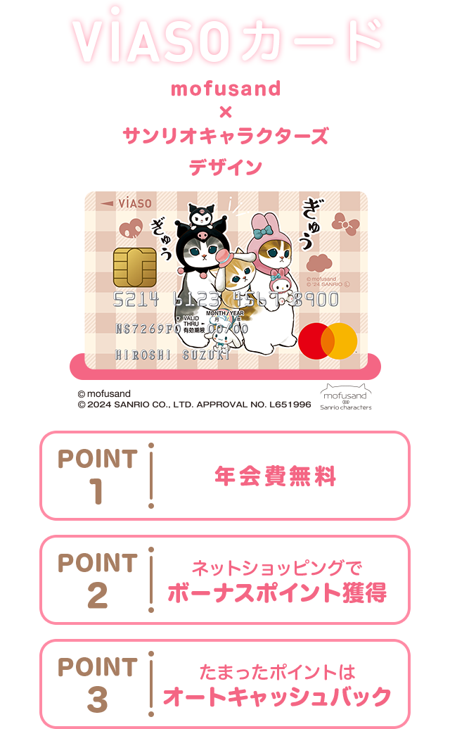 VIASOカード mofusand×サンリオキャラクターズ デザイン 券面 © mofusand © 2024 SANRIO CO., LTD. APPROVAL NO. L651996 mofusand Sanrio characters POINT1 年会費無料 POINT2 ネットショッピングでボーナスポイント獲得 POINT3 たまったポイントはオートキャッシュバック