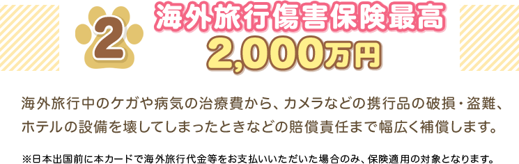 2 海外旅行傷害保険最高2,000万円 海外旅行中のケガや病気の治療費から、カメラなどの携行品の破損・盗難、ホテルの設備を壊してしまったときなどの賠償責任まで幅広く補償します。 ※日本出国前に本カードで海外旅行代金等をお支払いいただいた場合のみ、保険適用の対象となります。