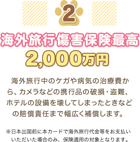 2 海外旅行傷害保険最高2,000万円 海外旅行中のケガや病気の治療費から、カメラなどの携行品の破損・盗難、ホテルの設備を壊してしまったときなどの賠償責任まで幅広く補償します。 ※日本出国前に本カードで海外旅行代金等をお支払いいただいた場合のみ、保険適用の対象となります。