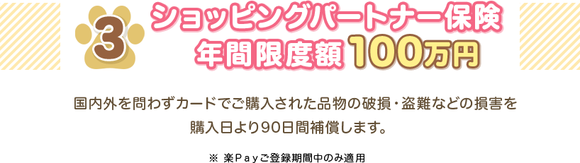 3 ショッピングパートナー保険 年間限度額100万円 国内外を問わずカードでご購入された品物の破損・盗難などの損害を購入日より90日間補償します。 ※楽Ｐａｙご登録期間中のみ適用