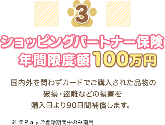 3 ショッピングパートナー保険 年間限度額100万円 国内外を問わずカードでご購入された品物の破損・盗難などの損害を購入日より90日間補償します。 ※楽Ｐａｙご登録期間中のみ適用