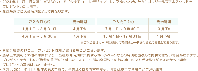 ・2024年11月1日以降にVIASOカード（シナモロール デザイン）にご入会いただいた方にオリジナルスマホスタンドをプレゼントいたします。 ・発送時期はご入会時期によって異なります。 ご入会日（※） 発送時期 1月1日～3月31日 4月下旬 4月1日～6月30日 7月下旬 ご入会日（※） 発送時期 7月1日～9月30日 10月下旬 10月1日～12月31日 1月下旬 ※ご入会日はカードをお届けする際のカード送付台紙に記載しております。 ・事務手続きの都合上、プレゼント時期が遅れる場合がございます。 ・法令上の規制その他の事由により、当社が同時期に実施するキャンペーンなどの特典を重複して提供できない場合があります。プレゼントはカードにご登録の住所に送付いたします。住所の変更やその他の事由により受け取りができなかった場合、プレゼントの再送はいたしません。 ・内容は2024年11月現在のものであり、予告なく特典内容を変更、または終了する場合がございます。