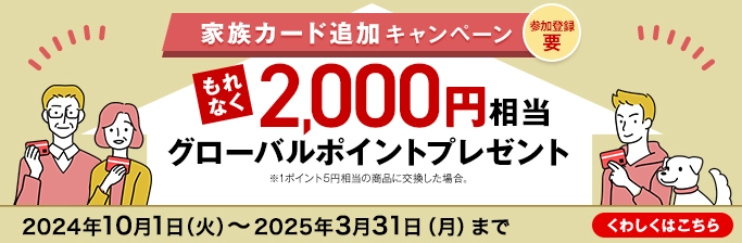 参加登録 要 家族カード追加キャンペーン もれなく2,000円相当グローバルポイントプレゼント ※1ポイント5円相当の商品に交換した場合。 2024年10月1日（火）～2025年3月31日（月）まで くわしくはこちら