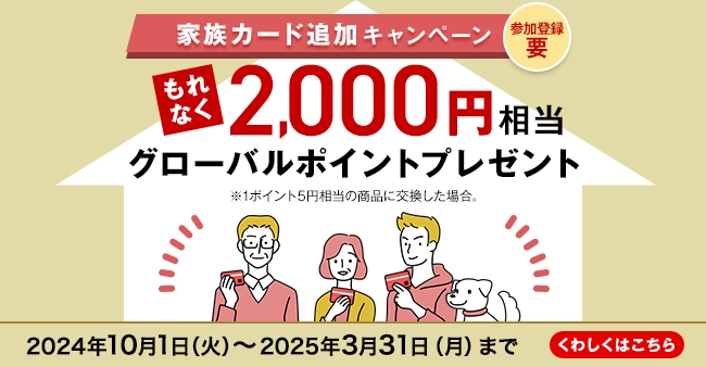 参加登録 要 家族カード追加キャンペーン もれなく2,000円相当グローバルポイントプレゼント ※1ポイント5円相当の商品に交換した場合。 2024年10月1日（火）～2025年3月31日（月）まで くわしくはこちら