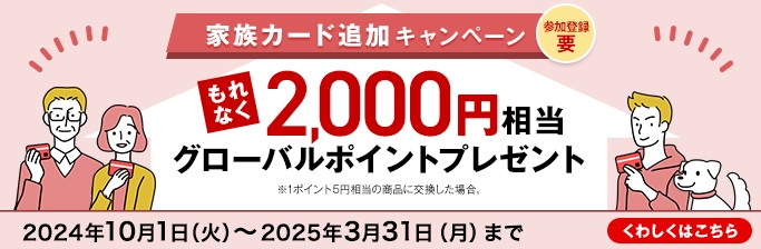 参加登録 要 家族カード追加キャンペーン もれなく2,000円相当グローバルポイントプレゼント ※1ポイント5円相当の商品に交換した場合。 2024年10月1日（火）～2025年3月31日（月）まで くわしくはこちら