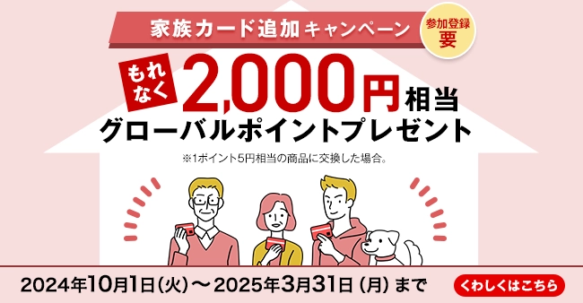 参加登録 要 家族カード追加キャンペーン もれなく2,000円相当グローバルポイントプレゼント ※1ポイント5円相当の商品に交換した場合。 2024年10月1日（火）～2025年3月31日（月）まで くわしくはこちら