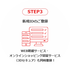 STEP3 新規IDのご登録 WEB明細サービス・オンラインショッピング認証サービス（3Dセキュア）も同時登録！