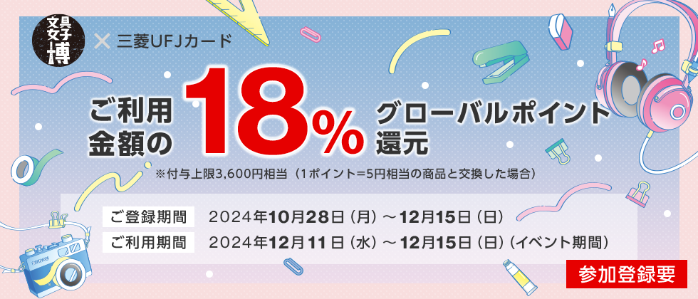 文具女子博 × 三菱ＵＦＪカード ご利用金額の18%グローバルポイント還元 ※付与上限3,600円相当（1ポイント=5円相当の商品と交換した場合） ご登録期間 2024年10月28日（月）～12月15日（日） ご利用期間 2024年12月11日（水）～12月15日（日）（イベント期間） 参加登録要