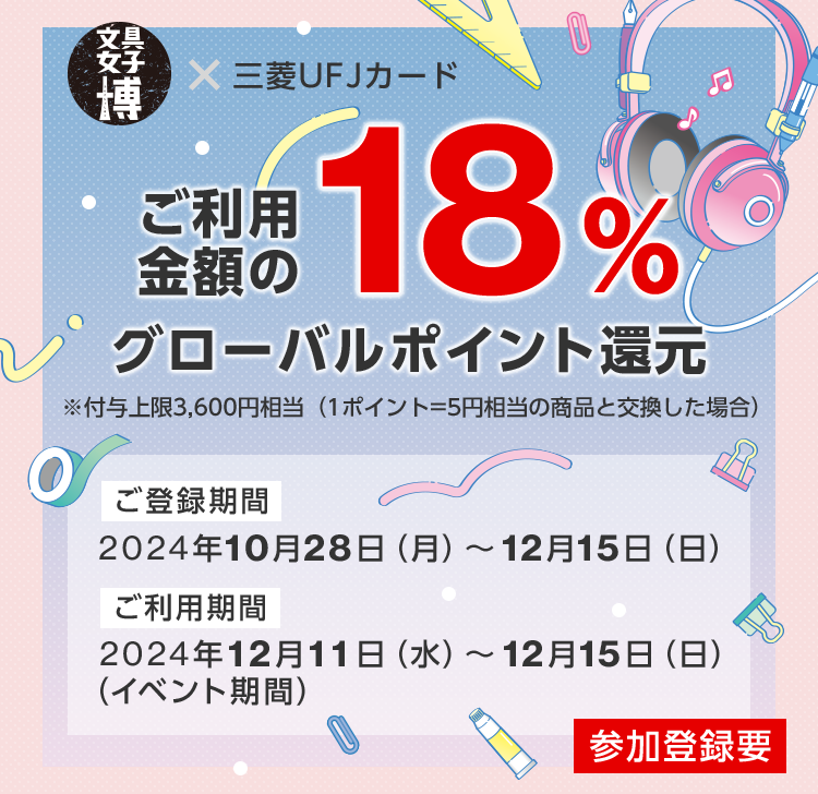 文具女子博 × 三菱ＵＦＪカード ご利用金額の18%グローバルポイント還元 ※付与上限3,600円相当（1ポイント=5円相当の商品と交換した場合） ご登録期間 2024年10月28日（月）～12月15日（日） ご利用期間 2024年12月11日（水）～12月15日（日）（イベント期間） 参加登録要