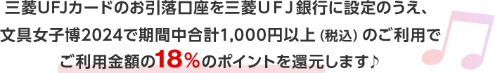 三菱ＵＦＪカードのお引落口座を三菱ＵＦＪ銀行に設定のうえ、文具女子博2024で期間中合計1,000円以上（税込）のご利用でご利用金額の18％のポイントを還元します♪