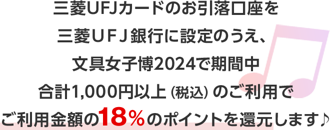 三菱ＵＦＪカードのお引落口座を三菱ＵＦＪ銀行に設定のうえ、文具女子博2024で期間中合計1,000円以上（税込）のご利用でご利用金額の18％のポイントを還元します♪