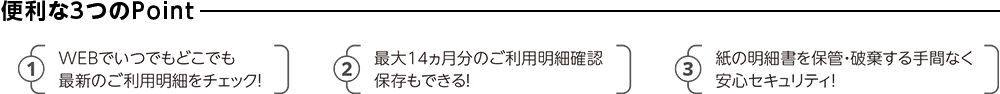 便利な3つのPoint ①WEBでいつでもどこでも最新のご利用明細をチェック！ ②最大14ヵ月分のご利用明細確認保存もできる！ ③紙の明細書を保管・破棄する手間なく安心セキュリティ！