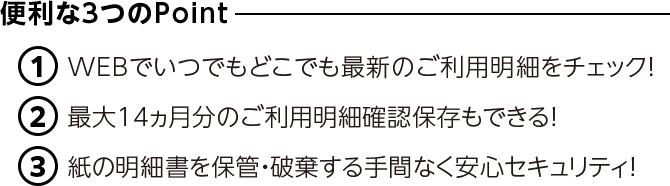 便利な3つのPoint ①WEBでいつでもどこでも最新のご利用明細をチェック！ ②最大14ヵ月分のご利用明細確認保存もできる！ ③紙の明細書を保管・破棄する手間なく安心セキュリティ！