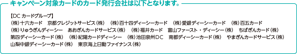 キャンペーン対象カードのカード発行会社は以下となります。 【DCカードグループ】 （株）十六カード　京都クレジットサービス（株）　（株）百十四ディーシーカード　（株）愛銀ディーシーカード　（株）百五カード　（株）りゅうぎんディーシー　あおぎんカードサービス（株）　（株）福井カード　富山ファースト・ディーシー（株）　ちばぎんカード（株）　第四ディーシーカード（株）　（株）紀陽カードディーシー　（株）池田泉州DC　南都ディーシーカード（株）　やまぎんカードサービス（株）　山梨中銀ディーシーカード（株）　東京海上日動ファイナンス（株）