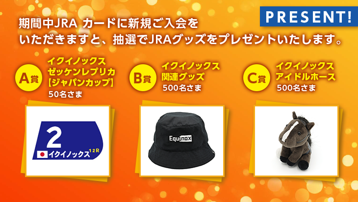 期間中JRA カードに新規ご入会をいただきますと、抽選でJRAグッズをプレゼントいたします。 A賞　イクイノックスゼッケンレプリカ【ジャパンカップ】　50名さま B賞　イクイノックス関連グッズ　500名さま C賞　イクイノックス　アイドルホース　500名さま PRESENT！