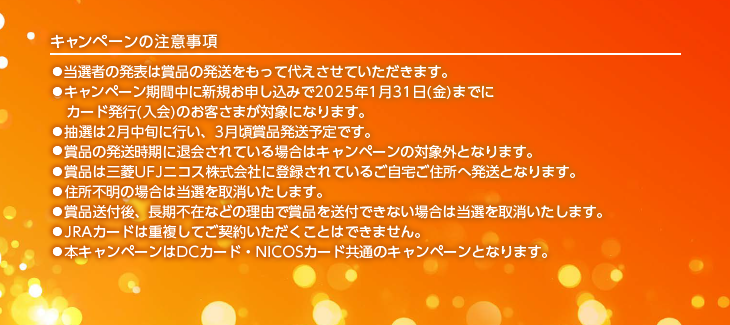 キャンペーンの注意事項 ●当選者の発表は賞品の発送をもって代えさせていただきます。 ●キャンペーン期間中に新規お申し込みで2025年1月31日(金)までにカード発行(入会)のお客さまが対象になります。 ●抽選は2月中旬に行い、3月頃賞品発送予定です。 ●賞品の発送時期に退会されている場合はキャンペーンの対象外となります。 ●賞品は三菱UFJニコス株式会社に登録されているご自宅ご住所へ発送となります。 ●住所不明の場合は当選を取消いたします。 ●賞品送付後、長期不在などの理由で賞品を送付できない場合は当選を取消いたします。 ●JRAカードは重複してご契約いただくことはできません。 ●本キャンペーンはDCカード・NICOSカード共通のキャンペーンとなります。