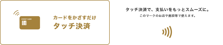 カードをかざすだけタッチ決済 タッチ決済で、支払いをもっとスムーズに。 このマークのお店や施設等で使えます。