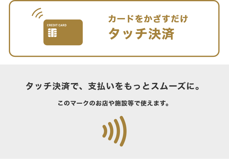 カードをかざすだけタッチ決済 タッチ決済で、支払いをもっとスムーズに。 このマークのお店や施設等で使えます。