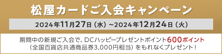 松屋カードご入会キャンペーン 2024年11月27日（水）～2024年12月24日（火） 期間中の新規ご入会で、DCハッピープレゼントポイント600ポイント （全国百貨店共通商品券3,000円相当）をもれなくプレゼント！