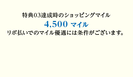 特典03達成時のショッピングマイル4,500 マイル リボ払いでのマイル優遇には条件がございます。